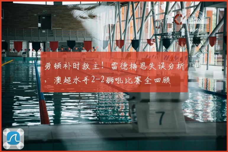 劳顿补时救主！雷德梅恩失误分析，澳超水手2-2狮吼比赛全回顾
