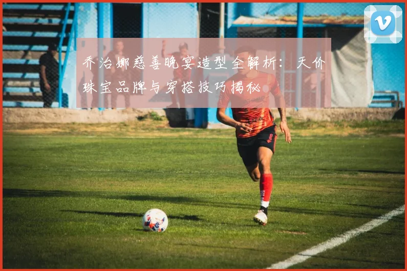 乔治娜慈善晚宴造型全解析:天价珠宝品牌与穿搭技巧揭秘