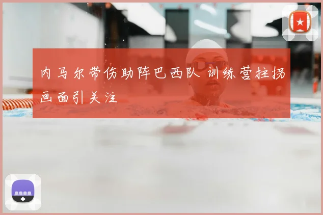 内马尔带伤助阵巴西队 训练营拄拐画面引关注