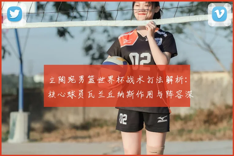 立陶宛男篮世界杯战术打法解析:核心球员瓦兰丘纳斯作用与阵容深度全攻略
