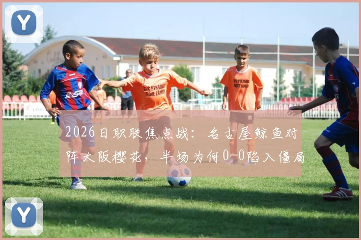 2026日职联焦点战:名古屋鲸鱼对阵大阪樱花,半场为何0-0陷入僵局?深度复盘双方战术博弈