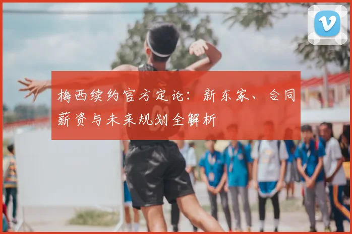 梅西续约官方定论:新东家、合同薪资与未来规划全解析