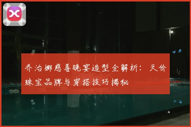 乔治娜慈善晚宴造型全解析:天价珠宝品牌与穿搭技巧揭秘